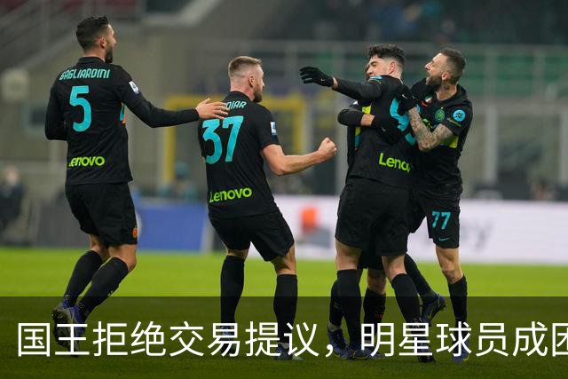 国王拒绝交易提议，明星球员成困扰